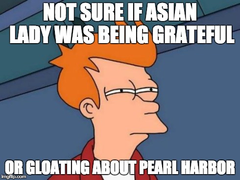Futurama Fry Meme | NOT SURE IF ASIAN LADY WAS BEING GRATEFUL OR GLOATING ABOUT PEARL HARBOR | image tagged in memes,futurama fry | made w/ Imgflip meme maker