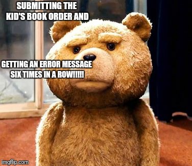 TED Meme | SUBMITTING THE KID'S BOOK ORDER AND GETTING AN ERROR MESSAGE SIX TIMES IN A ROW!!!!! | image tagged in memes,ted | made w/ Imgflip meme maker