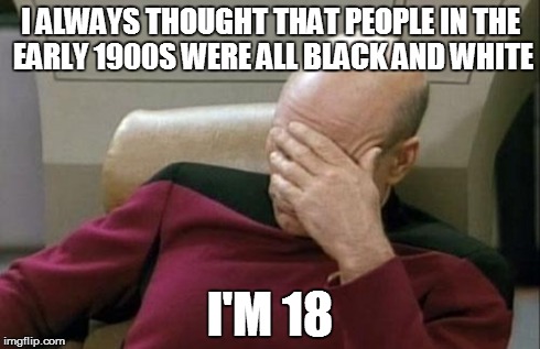 Captain Picard Facepalm Meme | I ALWAYS THOUGHT THAT PEOPLE IN THE EARLY 1900S WERE ALL BLACK AND WHITE I'M 18 | image tagged in memes,captain picard facepalm | made w/ Imgflip meme maker