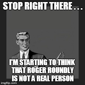 Kill Yourself Guy Meme | STOP RIGHT THERE . . . I'M STARTING TO THINK THAT ROGER ROUNDLY IS NOT A REAL PERSON | image tagged in memes,kill yourself guy | made w/ Imgflip meme maker