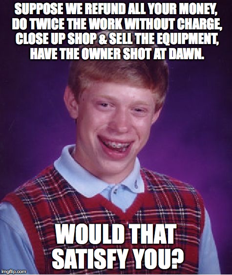 Bad Luck Brian | SUPPOSE WE REFUND ALL YOUR MONEY, DO TWICE THE WORK WITHOUT CHARGE, CLOSE UP SHOP & SELL THE EQUIPMENT, HAVE THE OWNER SHOT AT DAWN. WOULD T | image tagged in memes,bad luck brian | made w/ Imgflip meme maker