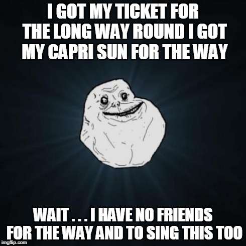 Forever Alone Meme | I GOT MY TICKET FOR THE LONG WAY ROUND I GOT MY CAPRI SUN FOR THE WAY WAIT . . . I HAVE NO FRIENDS FOR THE WAY AND TO SING THIS TOO | image tagged in memes,forever alone | made w/ Imgflip meme maker