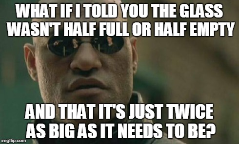 Matrix Morpheus | WHAT IF I TOLD YOU THE GLASS WASN'T HALF FULL OR HALF EMPTY AND THAT IT'S JUST TWICE AS BIG AS IT NEEDS TO BE? | image tagged in memes,matrix morpheus | made w/ Imgflip meme maker