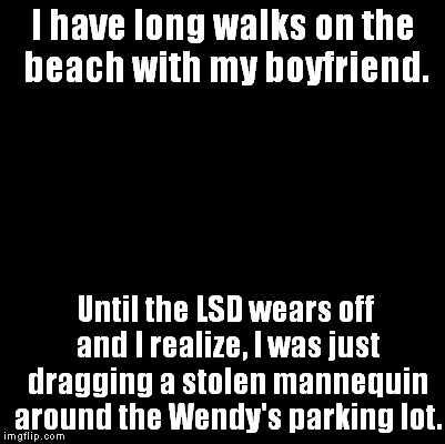 Blank | I have long walks on the beach with my boyfriend. Until the LSD wears off and I realize, I was just dragging a stolen mannequin around the W | image tagged in blank,memes | made w/ Imgflip meme maker