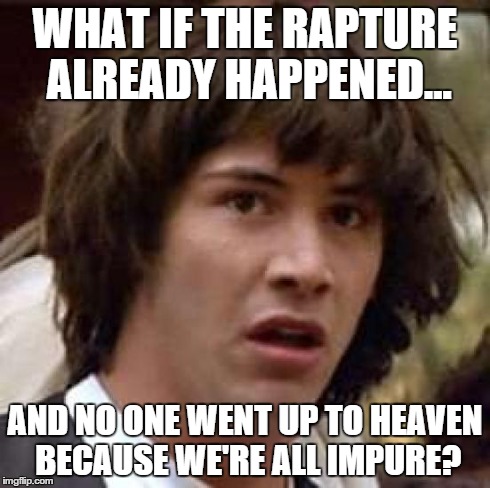 It would explain why I am still here, at least... | WHAT IF THE RAPTURE ALREADY HAPPENED... AND NO ONE WENT UP TO HEAVEN BECAUSE WE'RE ALL IMPURE? | image tagged in memes,conspiracy keanu,religion,bible | made w/ Imgflip meme maker