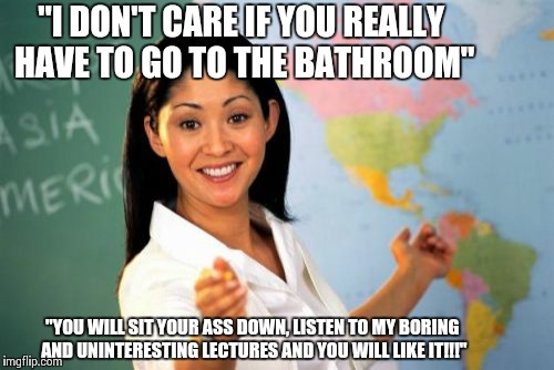 Unhelpful High School Teacher Meme | "I DON'T CARE IF YOU REALLY HAVE TO GO TO THE BATHROOM" "YOU WILL SIT YOUR ASS DOWN, LISTEN TO MY BORING AND UNINTERESTING LECTURES AND YOU  | image tagged in memes,unhelpful high school teacher | made w/ Imgflip meme maker