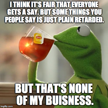 But That's None Of My Business Meme | I THINK IT'S FAIR THAT EVERYONE GETS A SAY. BUT SOME THINGS YOU PEOPLE SAY IS JUST PLAIN RETARDED. BUT THAT'S NONE OF MY BUISNESS. | image tagged in memes,but thats none of my business,kermit the frog | made w/ Imgflip meme maker