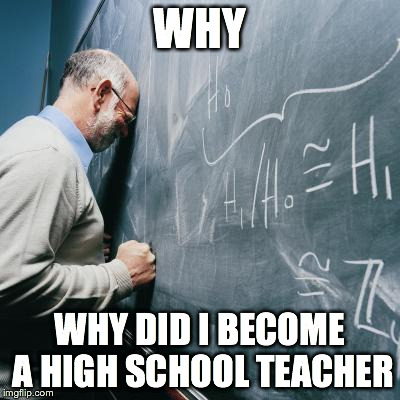 Sad high school Teacher | WHY WHY DID I BECOME A HIGH SCHOOL TEACHER | image tagged in sad teacher,sad high school teacher | made w/ Imgflip meme maker