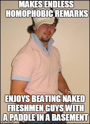 Not-So-Closet Frat Boy | MAKES ENDLESS HOMOPHOBIC REMARKS ENJOYS BEATING NAKED FRESHMEN GUYS WITH A PADDLE IN A BASEMENT | image tagged in not-so-closet frat boy | made w/ Imgflip meme maker