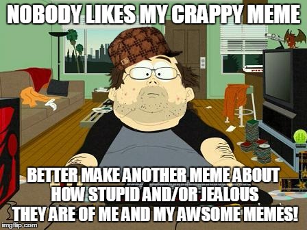 Annoying Internet Guy | NOBODY LIKES MY CRAPPY MEME BETTER MAKE ANOTHER MEME ABOUT HOW STUPID AND/OR JEALOUS THEY ARE OF ME AND MY AWSOME MEMES! | image tagged in annoying internet guy,scumbag,south park | made w/ Imgflip meme maker
