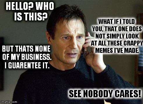 I Will Find You And I Will Kill You | HELLO? WHO IS THIS? SEE NOBODY CARES! WHAT IF I TOLD YOU, THAT ONE DOES NOT SIMPLY LOOK AT ALL THESE CRAPPY MEMES I'VE MADE. BUT THATS NONE  | image tagged in i will find you and i will kill you | made w/ Imgflip meme maker