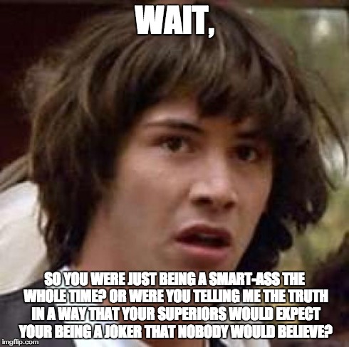 Conspiracy Keanu Meme | WAIT, SO YOU WERE JUST BEING A SMART-ASS THE WHOLE TIME? OR WERE YOU TELLING ME THE TRUTH IN A WAY THAT YOUR SUPERIORS WOULD EXPECT YOUR BEI | image tagged in memes,conspiracy keanu | made w/ Imgflip meme maker