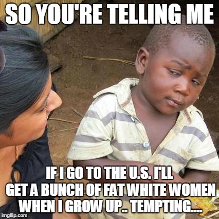 Third World Skeptical Kid Meme | SO YOU'RE TELLING ME IF I GO TO THE U.S. I'LL GET A BUNCH OF FAT WHITE WOMEN WHEN I GROW UP.. TEMPTING.... | image tagged in memes,third world skeptical kid | made w/ Imgflip meme maker