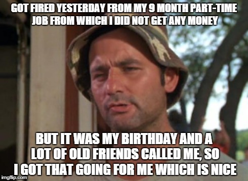 So I Got That Goin For Me Which Is Nice Meme | GOT FIRED YESTERDAY FROM MY 9 MONTH PART-TIME JOB FROM WHICH I DID NOT GET ANY MONEY BUT IT WAS MY BIRTHDAY AND A LOT OF OLD FRIENDS CALLED  | image tagged in memes,so i got that goin for me which is nice | made w/ Imgflip meme maker