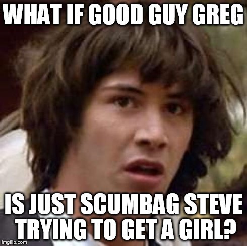 Conspiracy Keanu | WHAT IF GOOD GUY GREG IS JUST SCUMBAG STEVE TRYING TO GET A GIRL? | image tagged in memes,conspiracy keanu | made w/ Imgflip meme maker