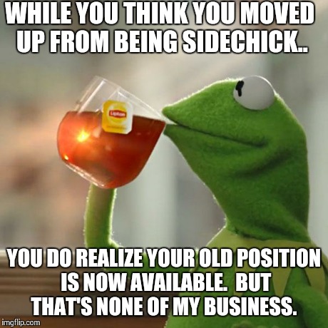 But That's None Of My Business Meme | WHILE YOU THINK YOU MOVED UP FROM BEING SIDECHICK.. YOU DO REALIZE YOUR OLD POSITION IS NOW AVAILABLE.  BUT THAT'S NONE OF MY BUSINESS. | image tagged in memes,but thats none of my business,kermit the frog | made w/ Imgflip meme maker