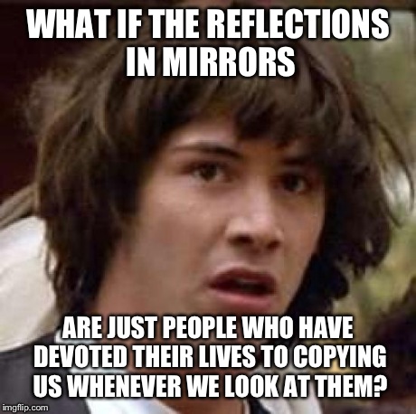 Conspiracy Keanu Meme | WHAT IF THE REFLECTIONS IN MIRRORS ARE JUST PEOPLE WHO HAVE DEVOTED THEIR LIVES TO COPYING US WHENEVER WE LOOK AT THEM? | image tagged in memes,conspiracy keanu,funny | made w/ Imgflip meme maker