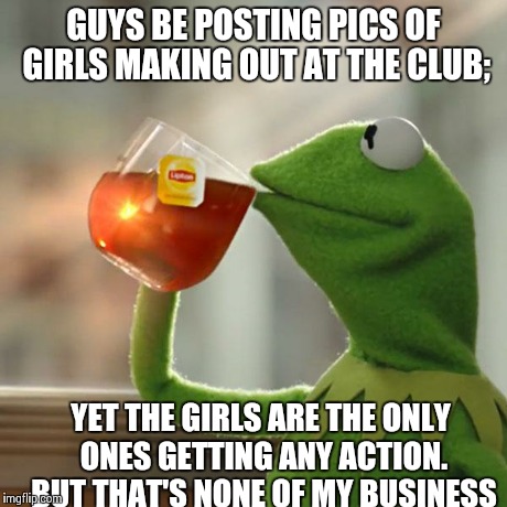 I didn't get any. But my pic says I had an orgy with lesbians | GUYS BE POSTING PICS OF GIRLS MAKING OUT AT THE CLUB; YET THE GIRLS ARE THE ONLY ONES GETTING ANY ACTION. BUT THAT'S NONE OF MY BUSINESS | image tagged in memes,but thats none of my business,kermit the frog | made w/ Imgflip meme maker