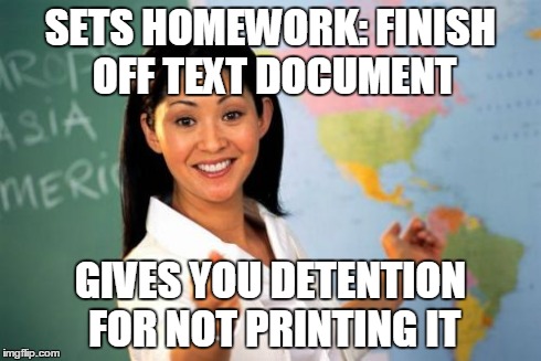 Unhelpful High School Teacher Meme | SETS HOMEWORK: FINISH OFF TEXT DOCUMENT GIVES YOU DETENTION FOR NOT PRINTING IT | image tagged in memes,unhelpful high school teacher | made w/ Imgflip meme maker