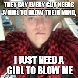 THEY SAY EVERY GUY NEEDS A GIRL TO BLOW THEIR MIND, I JUST NEED A GIRL TO BLOW ME | made w/ Imgflip meme maker