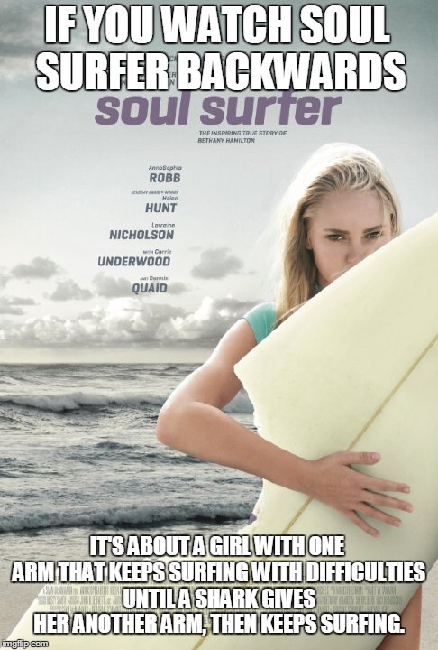 If you watch Soul Surfer backwards... | IF YOU WATCH SOUL SURFER BACKWARDS IT'S ABOUT A GIRL WITH ONE ARM THAT KEEPS SURFING WITH DIFFICULTIES UNTIL A SHARK GIVES HER ANOTHER ARM,  | image tagged in if you watch it backwards | made w/ Imgflip meme maker
