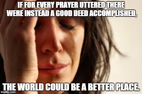 First World Problems | IF FOR EVERY PRAYER UTTERED THERE WERE INSTEAD A GOOD DEED ACCOMPLISHED, THE WORLD COULD BE A BETTER PLACE. | image tagged in memes,first world problems | made w/ Imgflip meme maker