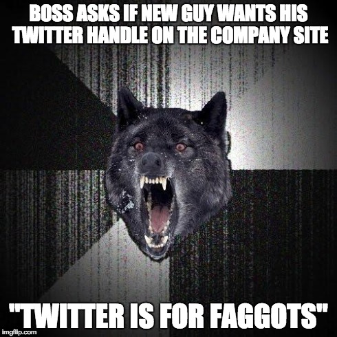 Insanity Wolf Meme | BOSS ASKS IF NEW GUY WANTS HIS TWITTER HANDLE ON THE COMPANY SITE "TWITTER IS FOR F*GGOTS" | image tagged in memes,insanity wolf,AdviceAnimals | made w/ Imgflip meme maker