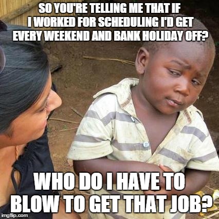 Third World Skeptical Kid | SO YOU'RE TELLING ME THAT IF I WORKED FOR SCHEDULING I'D GET EVERY WEEKEND AND BANK HOLIDAY OFF? WHO DO I HAVE TO BLOW TO GET THAT JOB? | image tagged in memes,third world skeptical kid | made w/ Imgflip meme maker