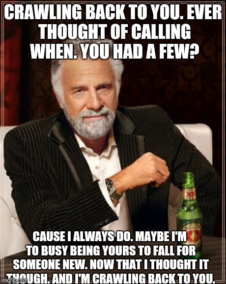 The Most Interesting Man In The World | CRAWLING BACK TO YOU.
EVER THOUGHT OF CALLING WHEN.
YOU HAD A FEW? CAUSE I ALWAYS DO.
MAYBE I'M TO
BUSY BEING YOURS TO FALL FOR SOMEONE NEW. | image tagged in memes,the most interesting man in the world | made w/ Imgflip meme maker