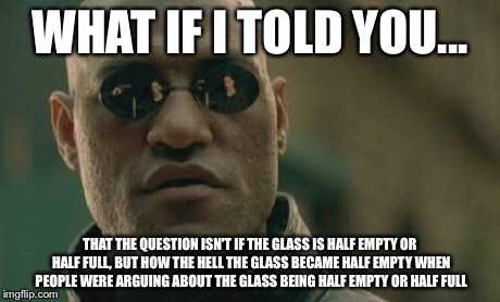 Matrix Morpheus | WHAT IF I TOLD YOU... THAT THE QUESTION ISN'T IF THE GLASS IS HALF EMPTY OR HALF FULL, BUT HOW THE HELL THE GLASS BECAME HALF EMPTY WHEN PEO | image tagged in memes,matrix morpheus | made w/ Imgflip meme maker