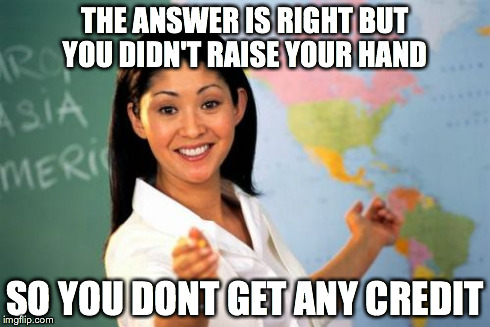Unhelpful High School Teacher Meme | THE ANSWER IS RIGHT BUT YOU DIDN'T RAISE YOUR HAND SO YOU DONT GET ANY CREDIT | image tagged in memes,unhelpful high school teacher | made w/ Imgflip meme maker