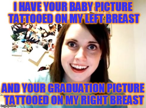Overly Attached Girlfriend | I HAVE YOUR BABY PICTURE TATTOOED ON MY LEFT BREAST AND YOUR GRADUATION PICTURE TATTOOED ON MY RIGHT BREAST | image tagged in memes,overly attached girlfriend | made w/ Imgflip meme maker