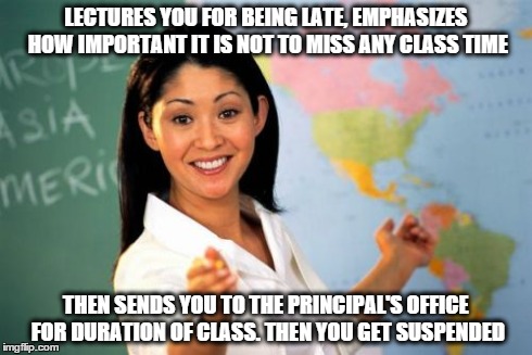 Unhelpful High School Teacher | LECTURES YOU FOR BEING LATE, EMPHASIZES HOW IMPORTANT IT IS NOT TO MISS ANY CLASS TIME THEN SENDS YOU TO THE PRINCIPAL'S OFFICE FOR DURATION | image tagged in memes,unhelpful high school teacher | made w/ Imgflip meme maker