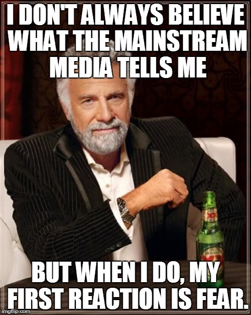 The Most Interesting Man In The World Meme | I DON'T ALWAYS BELIEVE WHAT THE MAINSTREAM MEDIA TELLS ME BUT WHEN I DO, MY FIRST REACTION IS FEAR. | image tagged in memes,the most interesting man in the world | made w/ Imgflip meme maker