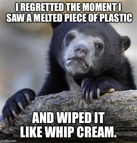 Confession Bear Meme | I REGRETTED THE MOMENT I SAW A MELTED PIECE OF PLASTIC AND WIPED IT LIKE WHIP CREAM. | image tagged in memes,confession bear | made w/ Imgflip meme maker