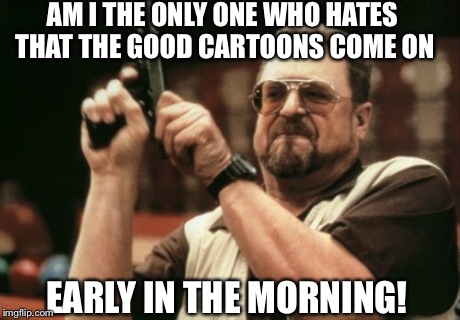 Am I The Only One Around Here | AM I THE ONLY ONE WHO HATES THAT THE GOOD CARTOONS COME ON EARLY IN THE MORNING! | image tagged in memes,am i the only one around here | made w/ Imgflip meme maker