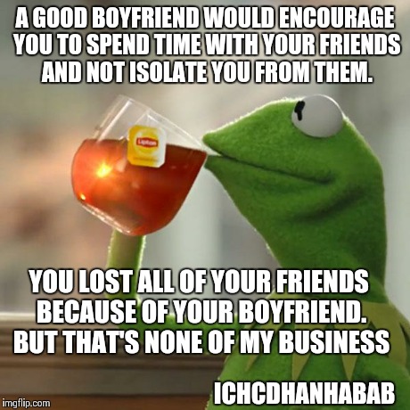 But That's None Of My Business Meme | A GOOD BOYFRIEND WOULD ENCOURAGE YOU TO SPEND TIME WITH YOUR FRIENDS AND NOT ISOLATE YOU FROM THEM. YOU LOST ALL OF YOUR FRIENDS BECAUSE OF  | image tagged in memes,but thats none of my business,kermit the frog | made w/ Imgflip meme maker