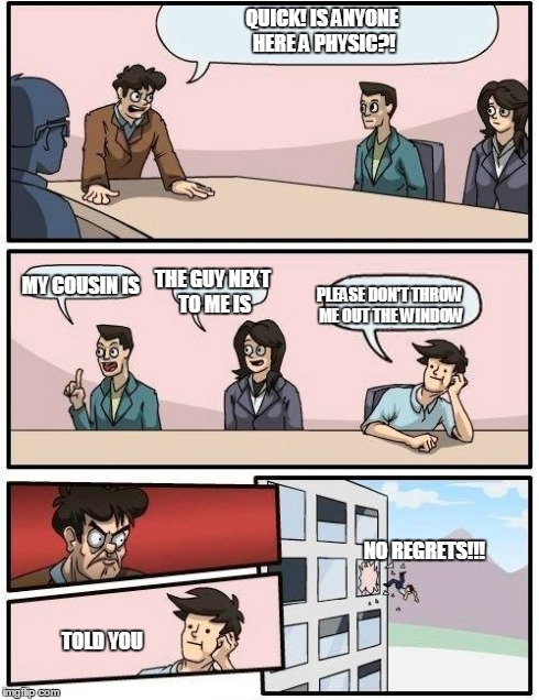 I'm so bored right now | QUICK! IS ANYONE HERE A PHYSIC?! MY COUSIN IS THE GUY NEXT TO ME IS PLEASE DON'T THROW ME OUT THE WINDOW NO REGRETS!!! TOLD YOU | image tagged in memes,boardroom meeting suggestion | made w/ Imgflip meme maker