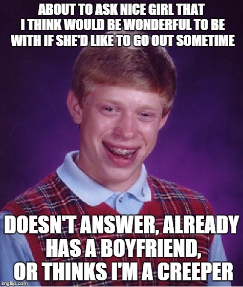 Bad Luck Brian Meme | ABOUT TO ASK NICE GIRL THAT I THINK WOULD BE WONDERFUL TO BE WITH IF SHE'D LIKE TO GO OUT SOMETIME DOESN'T ANSWER, ALREADY HAS A BOYFRIEND,  | image tagged in memes,bad luck brian,ForeverAlone | made w/ Imgflip meme maker