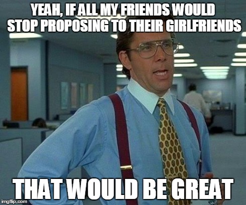 That Would Be Great Meme | YEAH, IF ALL MY FRIENDS WOULD STOP PROPOSING TO THEIR GIRLFRIENDS THAT WOULD BE GREAT | image tagged in memes,that would be great | made w/ Imgflip meme maker