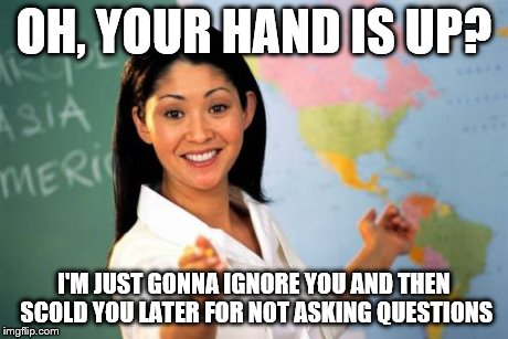 Unhelpful High School Teacher | OH, YOUR HAND IS UP? I'M JUST GONNA IGNORE YOU AND THEN SCOLD YOU LATER FOR NOT ASKING QUESTIONS | image tagged in memes,unhelpful high school teacher | made w/ Imgflip meme maker