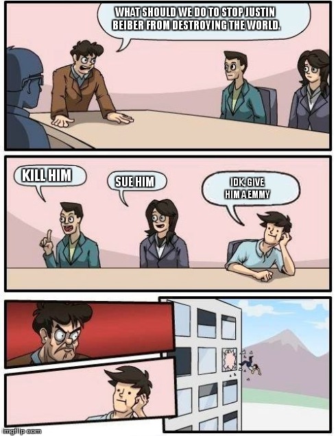 Boardroom Meeting Suggestion Meme | WHAT SHOULD WE DO TO STOP JUSTIN BEIBER FROM DESTROYING THE WORLD. KILL HIM SUE HIM IDK, GIVE HIM A EMMY | image tagged in memes,boardroom meeting suggestion | made w/ Imgflip meme maker