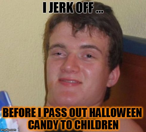 10 Guy Meme | I JERK OFF ... BEFORE I PASS OUT HALLOWEEN CANDY TO CHILDREN | image tagged in memes,10 guy | made w/ Imgflip meme maker