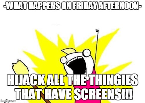 X All The Y Meme | -WHAT HAPPENS ON FRIDAY AFTERNOON- HIJACK ALL THE THINGIES THAT HAVE SCREENS!!! | image tagged in memes,x all the y | made w/ Imgflip meme maker