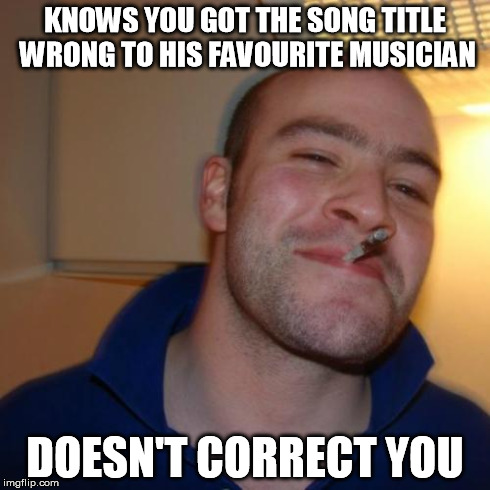 Good Guy Greg Meme | KNOWS YOU GOT THE SONG TITLE WRONG TO HIS FAVOURITE MUSICIAN DOESN'T CORRECT YOU | image tagged in memes,good guy greg | made w/ Imgflip meme maker