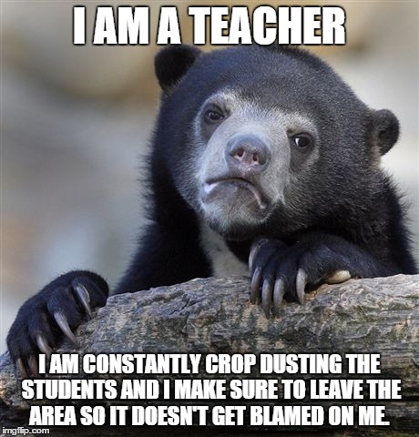 Confession Bear Meme | I AM A TEACHER I AM CONSTANTLY CROP DUSTING THE STUDENTS AND I MAKE SURE TO LEAVE THE AREA SO IT DOESN'T GET BLAMED ON ME. | image tagged in memes,confession bear | made w/ Imgflip meme maker