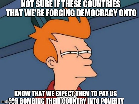 Futurama Fry | NOT SURE IF THESE COUNTRIES THAT WE'RE FORCING DEMOCRACY ONTO KNOW THAT WE EXPECT THEM TO PAY US FOR BOMBING THEIR COUNTRY INTO POVERTY | image tagged in memes,futurama fry | made w/ Imgflip meme maker