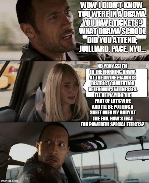 The Rock Driving | WOW I DIDN'T KNOW YOU WERE IN A DRAMA. YOU HAVE TICKETS? WHAT DRAMA SCHOOL DID YOU ATTEND; JUILLIARD, PACE, NYU... NO YOU ASS! I'M IN THE MO | image tagged in memes,the rock driving | made w/ Imgflip meme maker