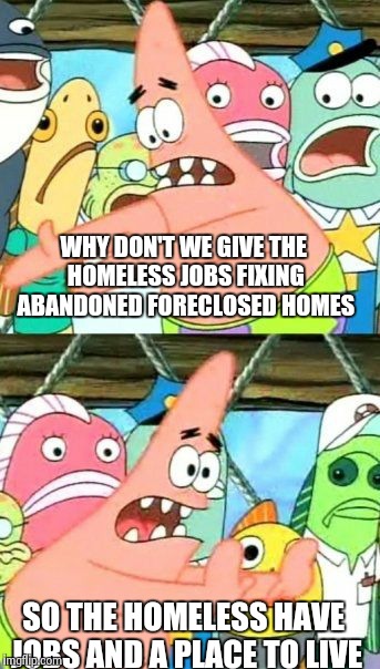 Put It Somewhere Else Patrick | WHY DON'T WE GIVE THE HOMELESS JOBS FIXING ABANDONED FORECLOSED HOMES SO THE HOMELESS HAVE JOBS AND A PLACE TO LIVE | image tagged in memes,put it somewhere else patrick | made w/ Imgflip meme maker