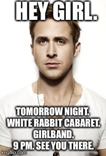 Ryan Gosling | HEY GIRL. TOMORROW NIGHT. WHITE RABBIT CABARET. GIRLBAND. 9 PM. SEE YOU THERE. | image tagged in memes,ryan gosling | made w/ Imgflip meme maker